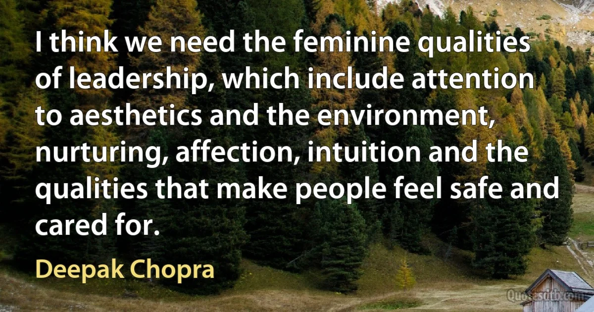 I think we need the feminine qualities of leadership, which include attention to aesthetics and the environment, nurturing, affection, intuition and the qualities that make people feel safe and cared for. (Deepak Chopra)