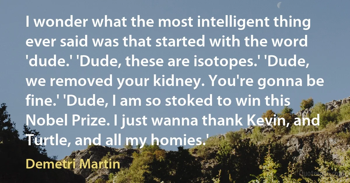 I wonder what the most intelligent thing ever said was that started with the word 'dude.' 'Dude, these are isotopes.' 'Dude, we removed your kidney. You're gonna be fine.' 'Dude, I am so stoked to win this Nobel Prize. I just wanna thank Kevin, and Turtle, and all my homies.' (Demetri Martin)