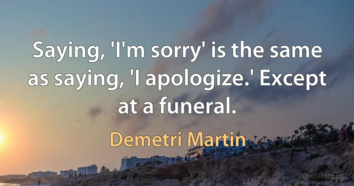 Saying, 'I'm sorry' is the same as saying, 'I apologize.' Except at a funeral. (Demetri Martin)