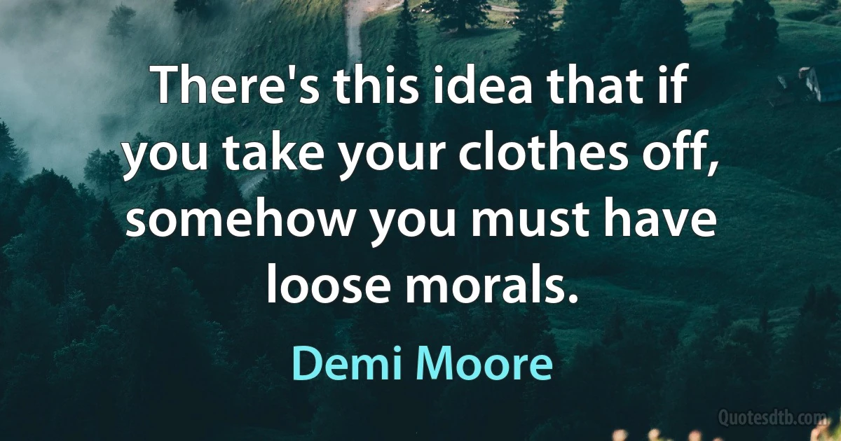 There's this idea that if you take your clothes off, somehow you must have loose morals. (Demi Moore)