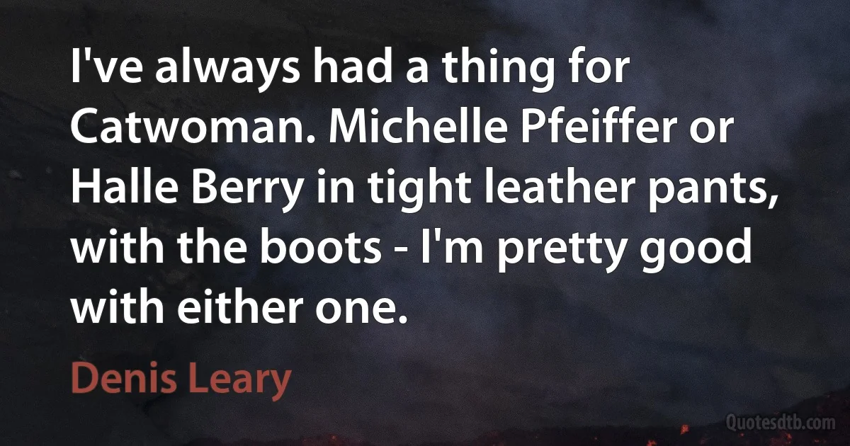 I've always had a thing for Catwoman. Michelle Pfeiffer or Halle Berry in tight leather pants, with the boots - I'm pretty good with either one. (Denis Leary)