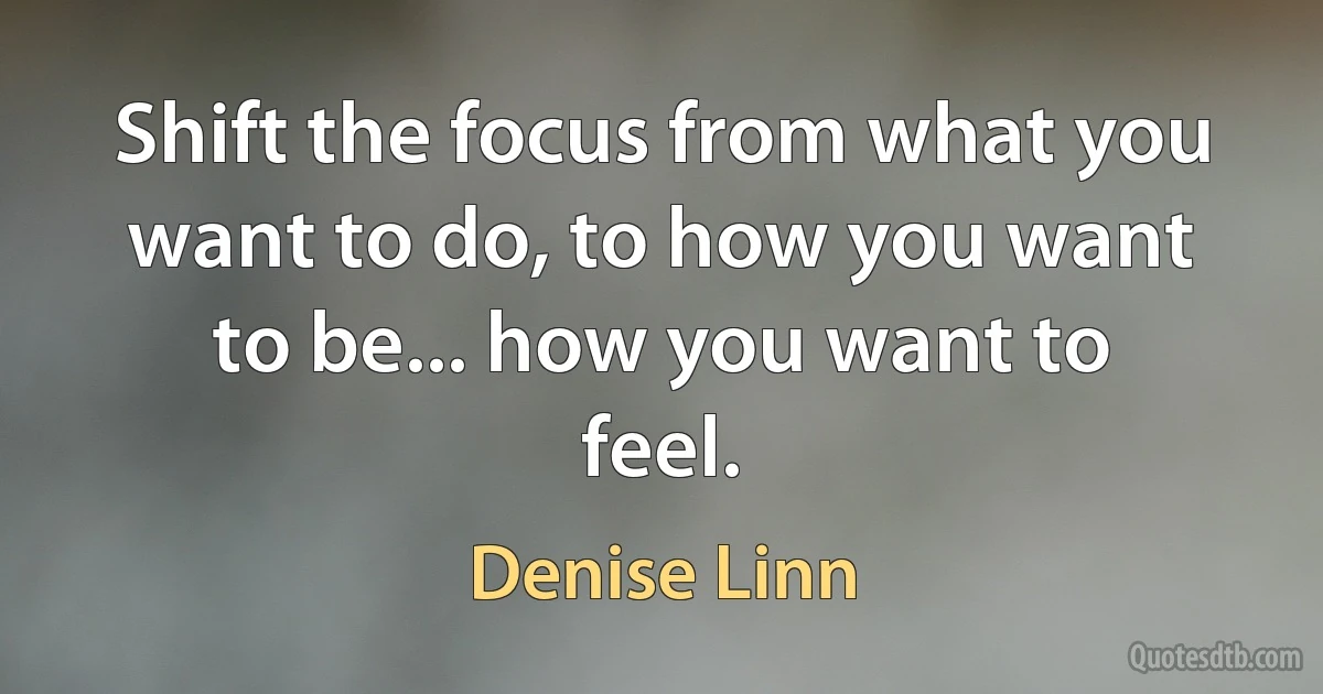 Shift the focus from what you want to do, to how you want to be... how you want to feel. (Denise Linn)