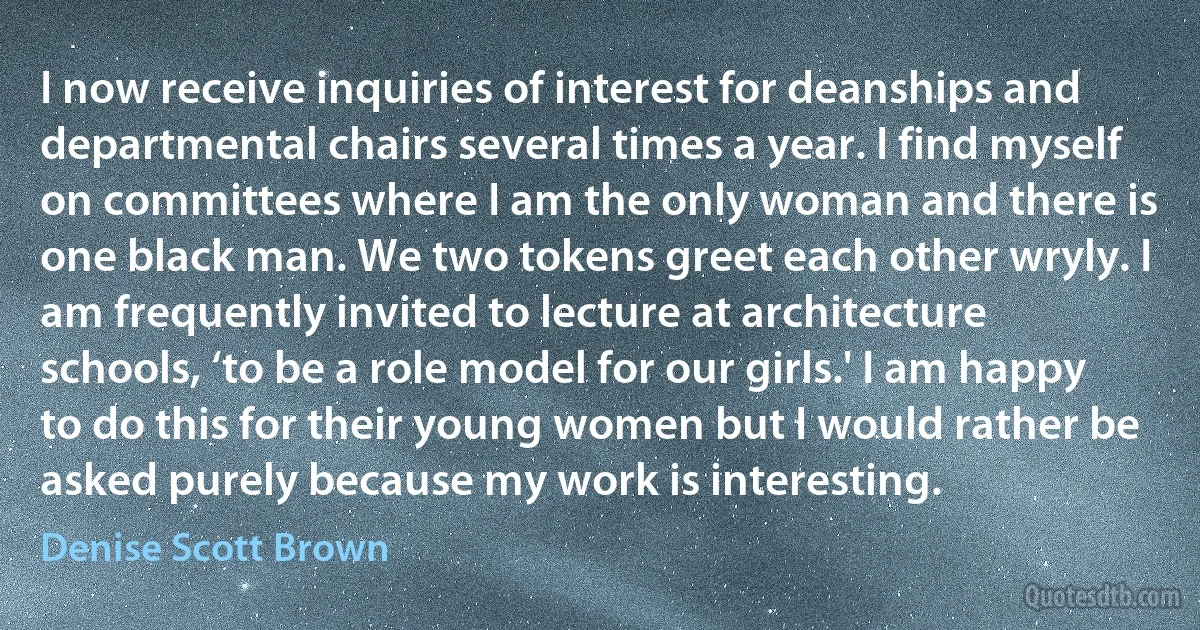 I now receive inquiries of interest for deanships and departmental chairs several times a year. I find myself on committees where I am the only woman and there is one black man. We two tokens greet each other wryly. I am frequently invited to lecture at architecture schools, ‘to be a role model for our girls.' I am happy to do this for their young women but I would rather be asked purely because my work is interesting. (Denise Scott Brown)