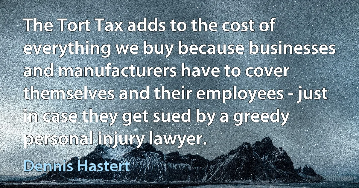 The Tort Tax adds to the cost of everything we buy because businesses and manufacturers have to cover themselves and their employees - just in case they get sued by a greedy personal injury lawyer. (Dennis Hastert)