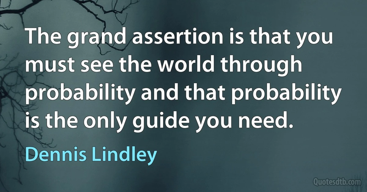 The grand assertion is that you must see the world through probability and that probability is the only guide you need. (Dennis Lindley)