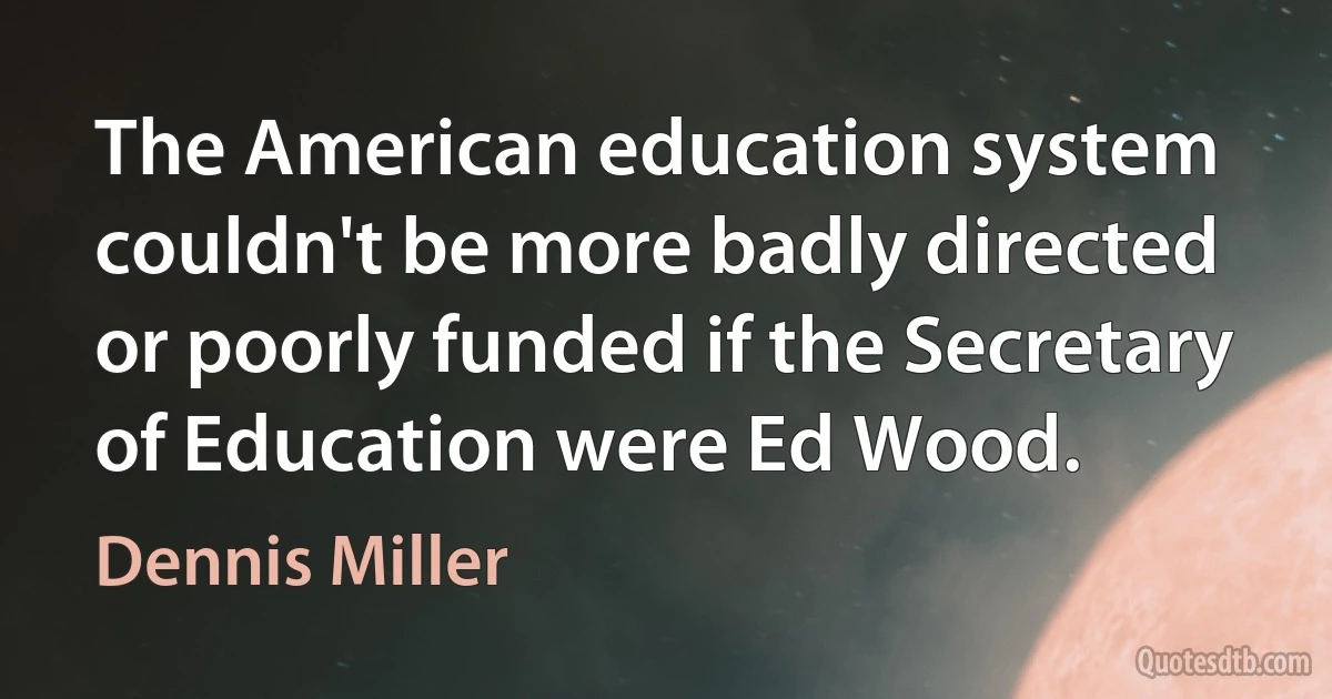 The American education system couldn't be more badly directed or poorly funded if the Secretary of Education were Ed Wood. (Dennis Miller)