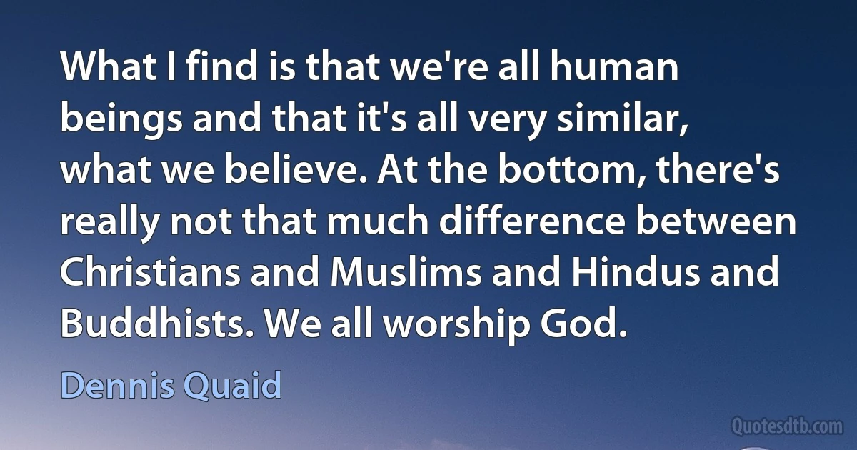 What I find is that we're all human beings and that it's all very similar, what we believe. At the bottom, there's really not that much difference between Christians and Muslims and Hindus and Buddhists. We all worship God. (Dennis Quaid)