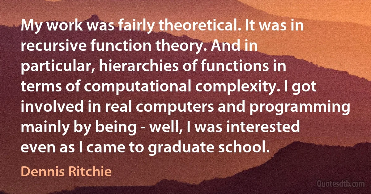 My work was fairly theoretical. It was in recursive function theory. And in particular, hierarchies of functions in terms of computational complexity. I got involved in real computers and programming mainly by being - well, I was interested even as I came to graduate school. (Dennis Ritchie)