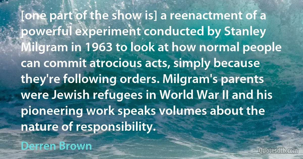 [one part of the show is] a reenactment of a powerful experiment conducted by Stanley Milgram in 1963 to look at how normal people can commit atrocious acts, simply because they're following orders. Milgram's parents were Jewish refugees in World War II and his pioneering work speaks volumes about the nature of responsibility. (Derren Brown)