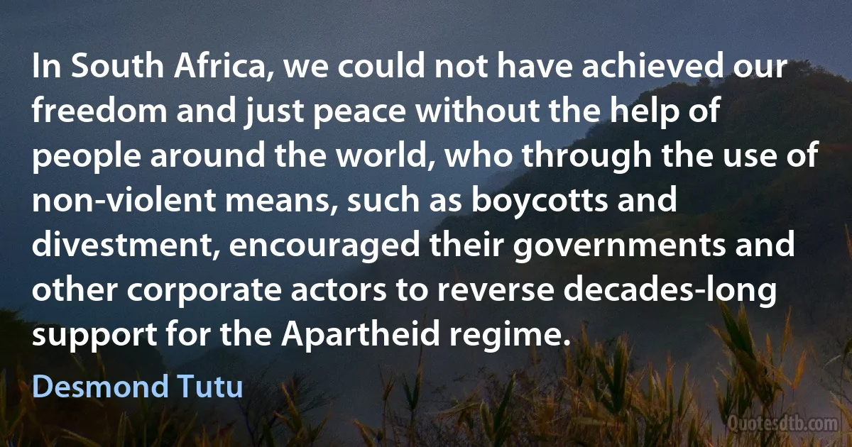 In South Africa, we could not have achieved our freedom and just peace without the help of people around the world, who through the use of non-violent means, such as boycotts and divestment, encouraged their governments and other corporate actors to reverse decades-long support for the Apartheid regime. (Desmond Tutu)