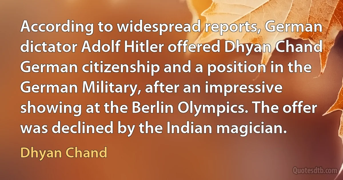 According to widespread reports, German dictator Adolf Hitler offered Dhyan Chand German citizenship and a position in the German Military, after an impressive showing at the Berlin Olympics. The offer was declined by the Indian magician. (Dhyan Chand)