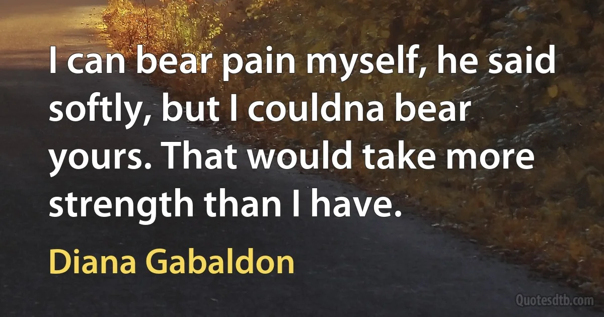 I can bear pain myself, he said softly, but I couldna bear yours. That would take more strength than I have. (Diana Gabaldon)