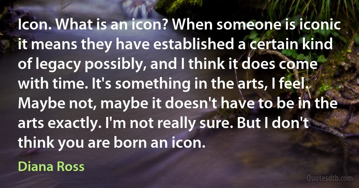 Icon. What is an icon? When someone is iconic it means they have established a certain kind of legacy possibly, and I think it does come with time. It's something in the arts, I feel. Maybe not, maybe it doesn't have to be in the arts exactly. I'm not really sure. But I don't think you are born an icon. (Diana Ross)