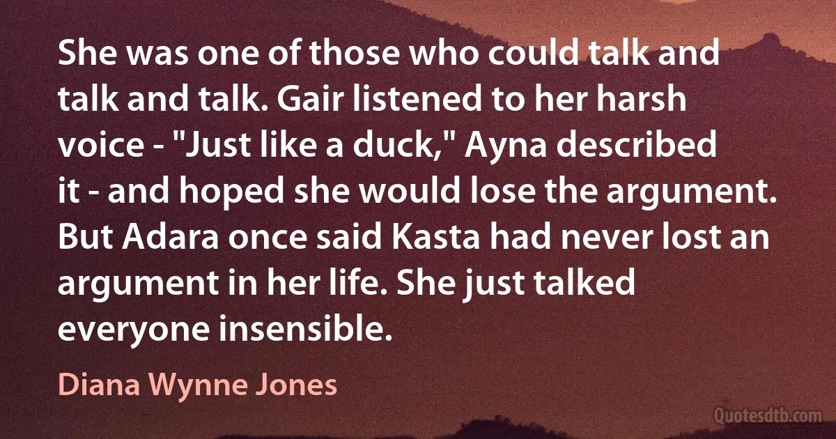 She was one of those who could talk and talk and talk. Gair listened to her harsh voice - "Just like a duck," Ayna described it - and hoped she would lose the argument. But Adara once said Kasta had never lost an argument in her life. She just talked everyone insensible. (Diana Wynne Jones)