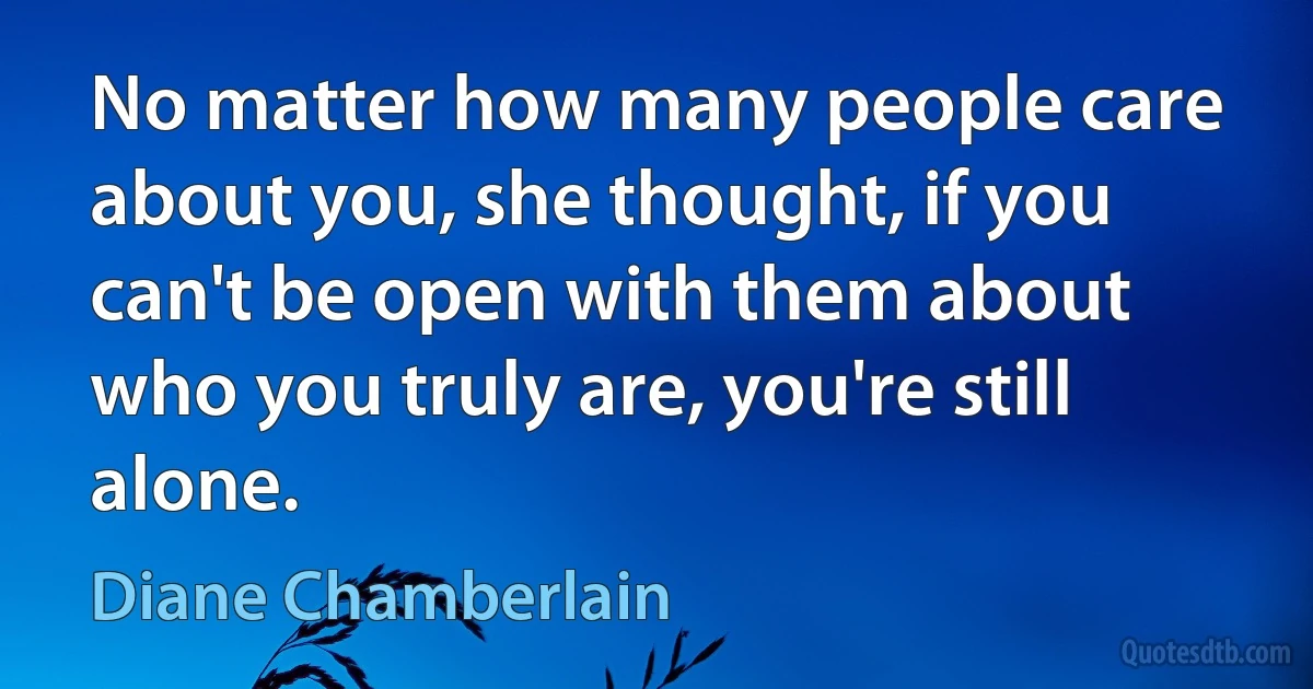 No matter how many people care about you, she thought, if you can't be open with them about who you truly are, you're still alone. (Diane Chamberlain)