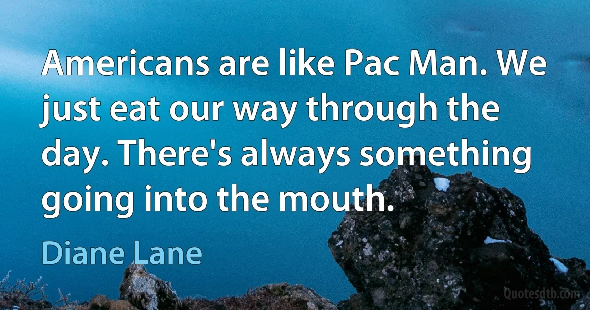 Americans are like Pac Man. We just eat our way through the day. There's always something going into the mouth. (Diane Lane)