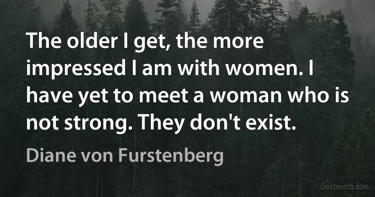 The older I get, the more impressed I am with women. I have yet to meet a woman who is not strong. They don't exist. (Diane von Furstenberg)