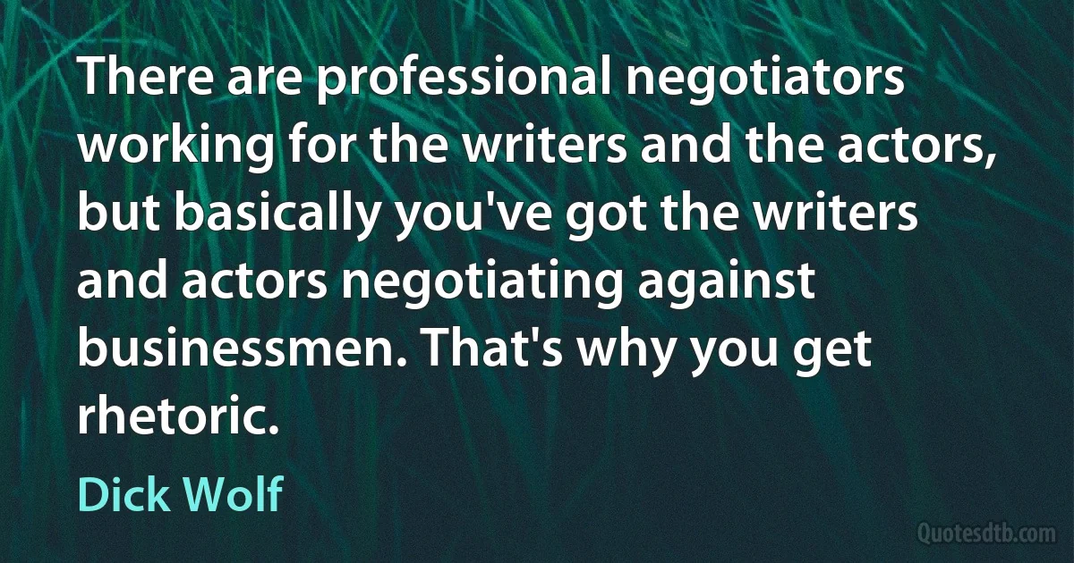 There are professional negotiators working for the writers and the actors, but basically you've got the writers and actors negotiating against businessmen. That's why you get rhetoric. (Dick Wolf)