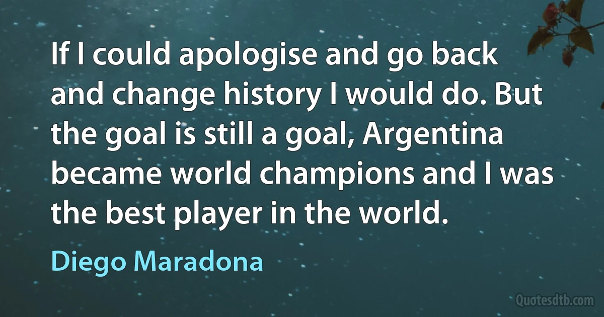 If I could apologise and go back and change history I would do. But the goal is still a goal, Argentina became world champions and I was the best player in the world. (Diego Maradona)