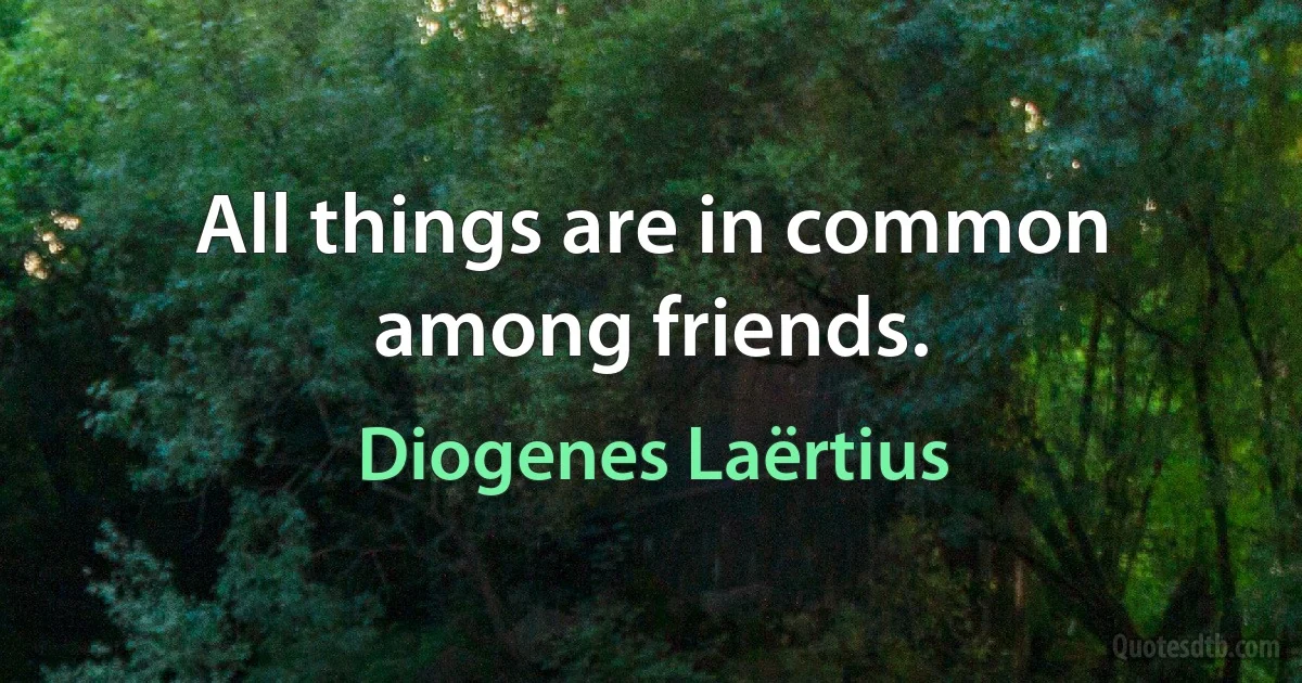 All things are in common among friends. (Diogenes Laërtius)