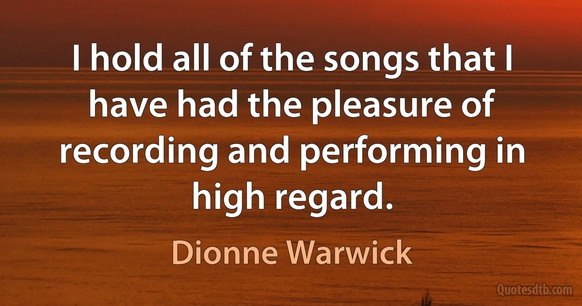 I hold all of the songs that I have had the pleasure of recording and performing in high regard. (Dionne Warwick)