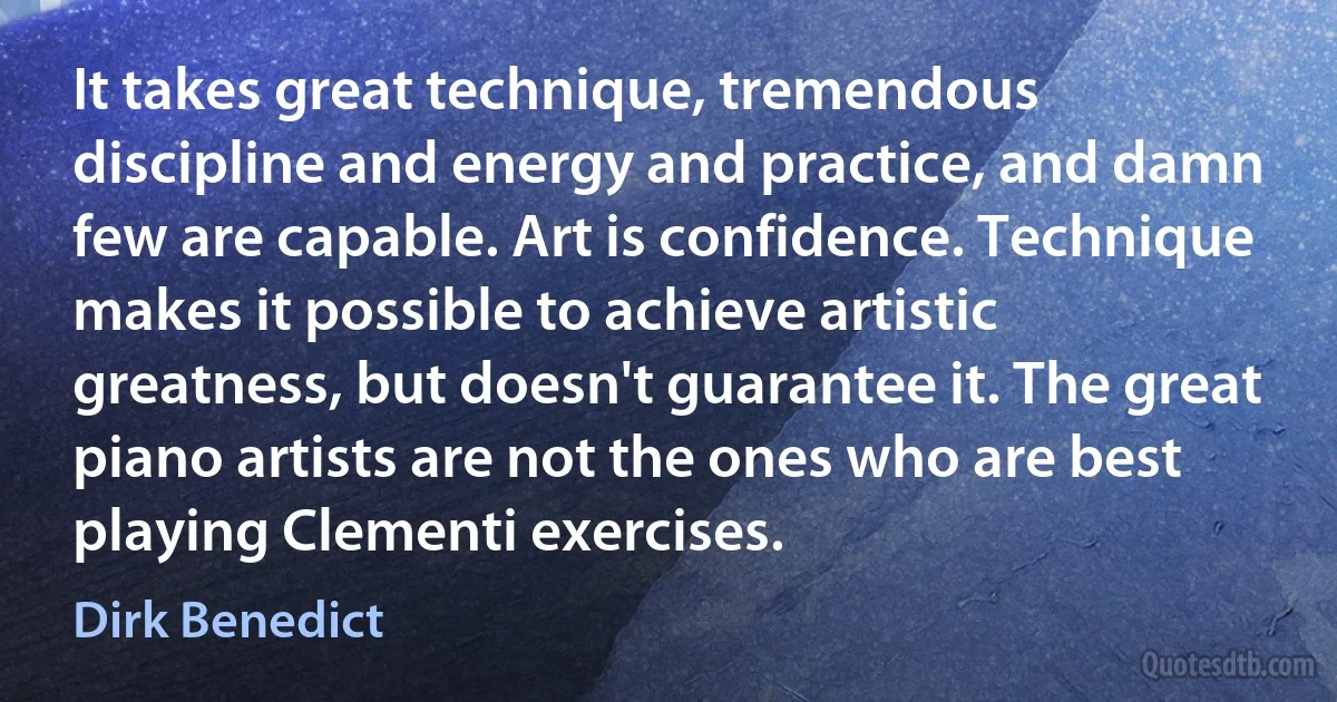 It takes great technique, tremendous discipline and energy and practice, and damn few are capable. Art is confidence. Technique makes it possible to achieve artistic greatness, but doesn't guarantee it. The great piano artists are not the ones who are best playing Clementi exercises. (Dirk Benedict)