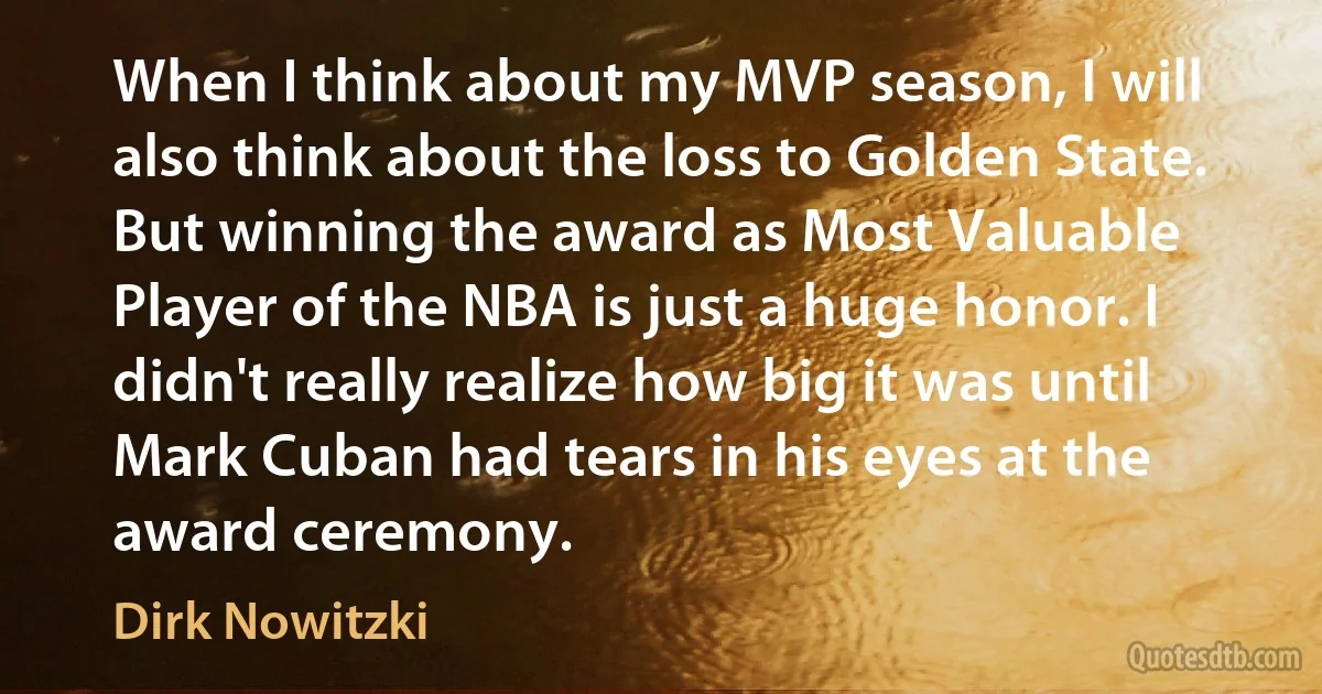 When I think about my MVP season, I will also think about the loss to Golden State. But winning the award as Most Valuable Player of the NBA is just a huge honor. I didn't really realize how big it was until Mark Cuban had tears in his eyes at the award ceremony. (Dirk Nowitzki)