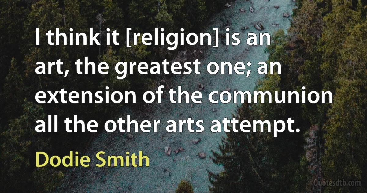 I think it [religion] is an art, the greatest one; an extension of the communion all the other arts attempt. (Dodie Smith)