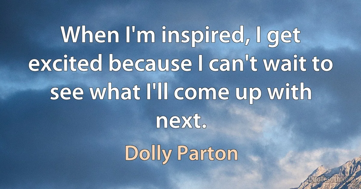 When I'm inspired, I get excited because I can't wait to see what I'll come up with next. (Dolly Parton)