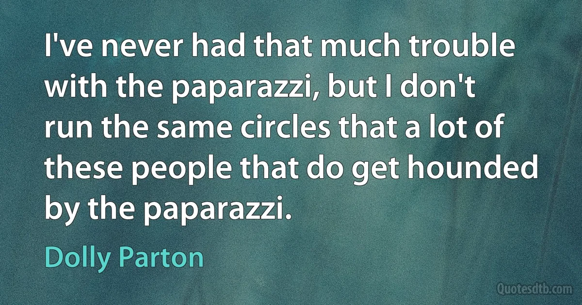 I've never had that much trouble with the paparazzi, but I don't run the same circles that a lot of these people that do get hounded by the paparazzi. (Dolly Parton)