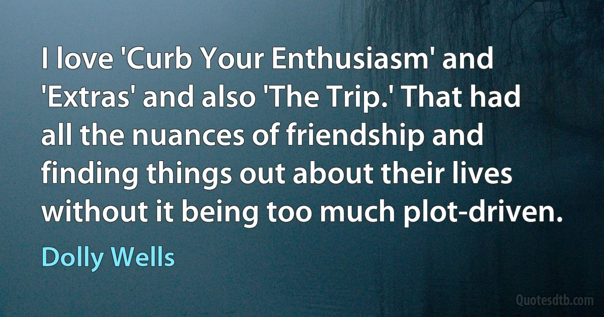 I love 'Curb Your Enthusiasm' and 'Extras' and also 'The Trip.' That had all the nuances of friendship and finding things out about their lives without it being too much plot-driven. (Dolly Wells)