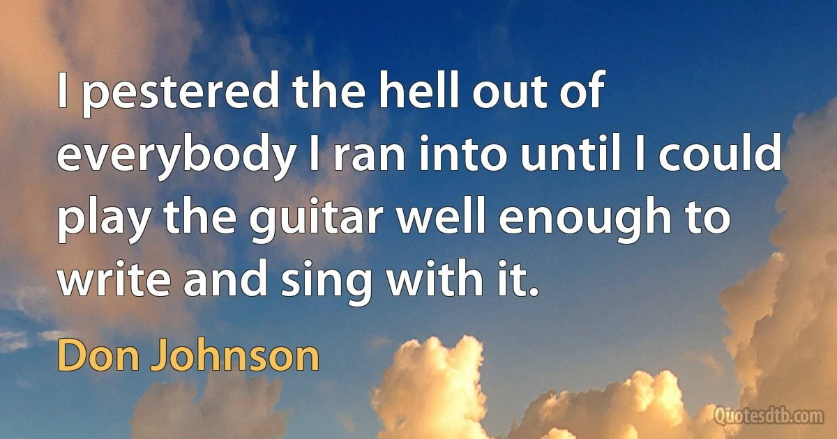 I pestered the hell out of everybody I ran into until I could play the guitar well enough to write and sing with it. (Don Johnson)