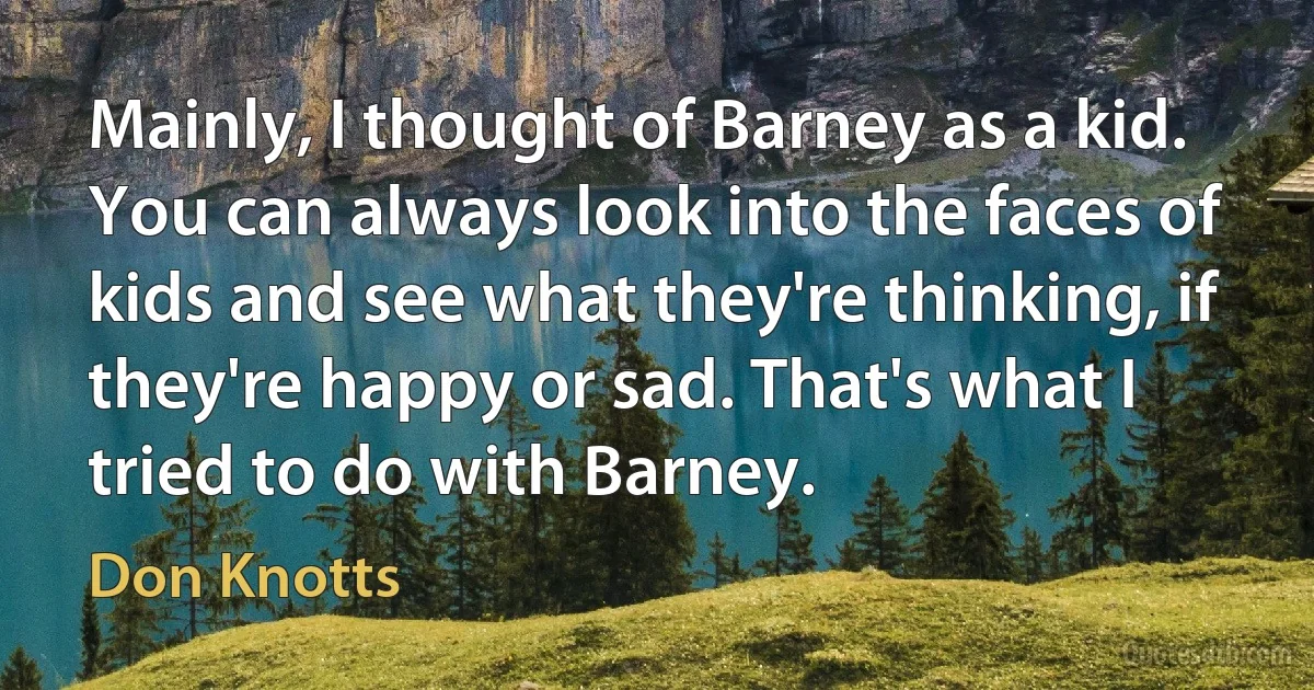 Mainly, I thought of Barney as a kid. You can always look into the faces of kids and see what they're thinking, if they're happy or sad. That's what I tried to do with Barney. (Don Knotts)