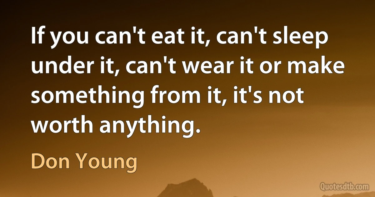 If you can't eat it, can't sleep under it, can't wear it or make something from it, it's not worth anything. (Don Young)