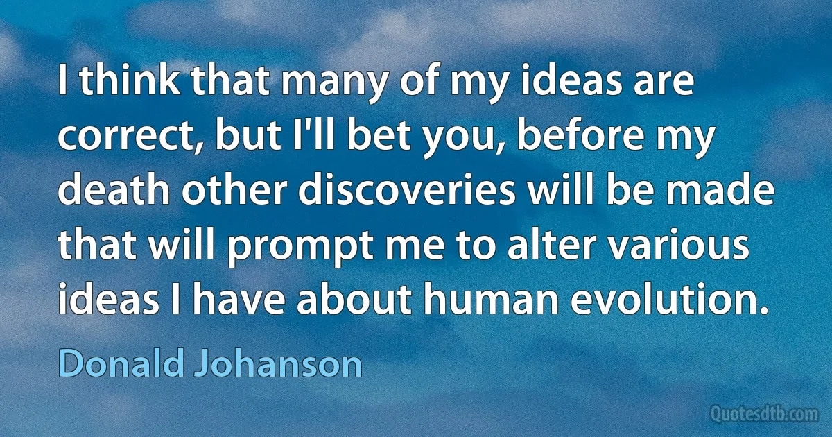 I think that many of my ideas are correct, but I'll bet you, before my death other discoveries will be made that will prompt me to alter various ideas I have about human evolution. (Donald Johanson)