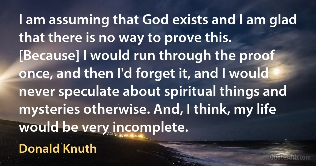 I am assuming that God exists and I am glad that there is no way to prove this. [Because] I would run through the proof once, and then I'd forget it, and I would never speculate about spiritual things and mysteries otherwise. And, I think, my life would be very incomplete. (Donald Knuth)