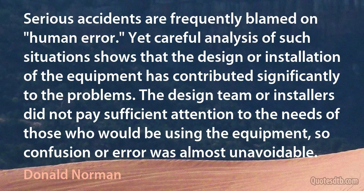 Serious accidents are frequently blamed on "human error." Yet careful analysis of such situations shows that the design or installation of the equipment has contributed significantly to the problems. The design team or installers did not pay sufficient attention to the needs of those who would be using the equipment, so confusion or error was almost unavoidable. (Donald Norman)