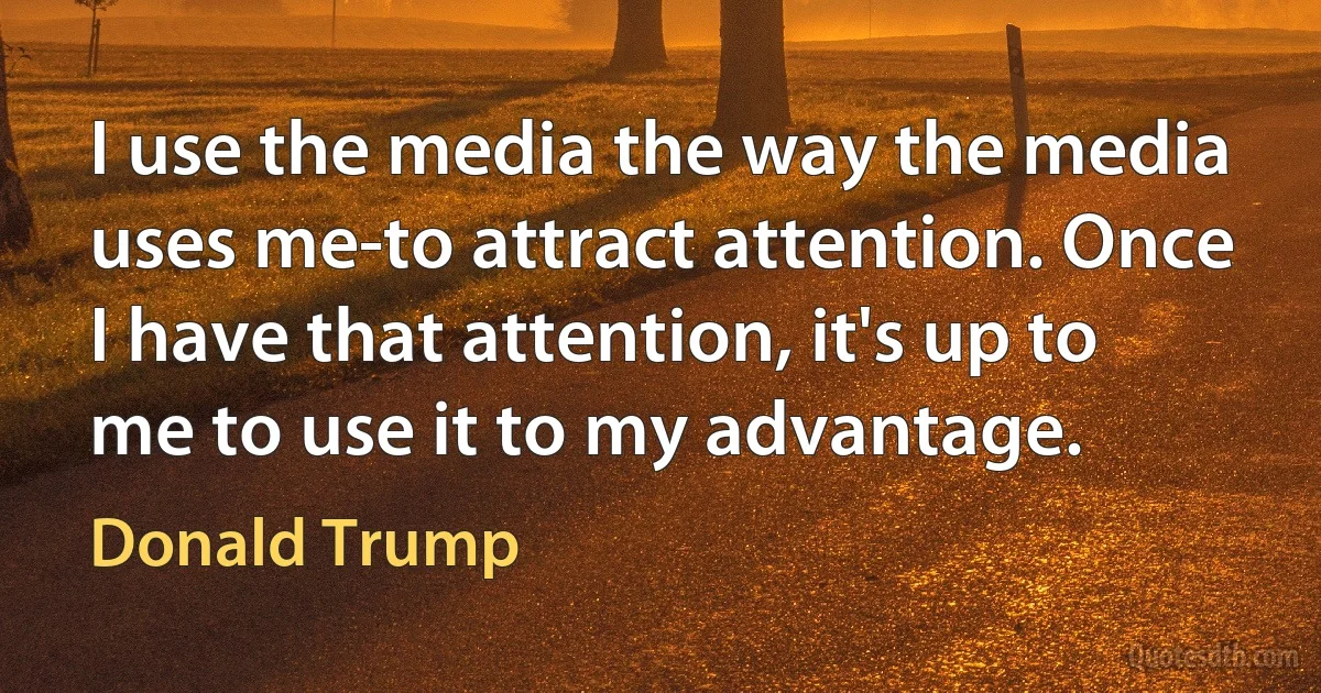 I use the media the way the media uses me-to attract attention. Once I have that attention, it's up to me to use it to my advantage. (Donald Trump)