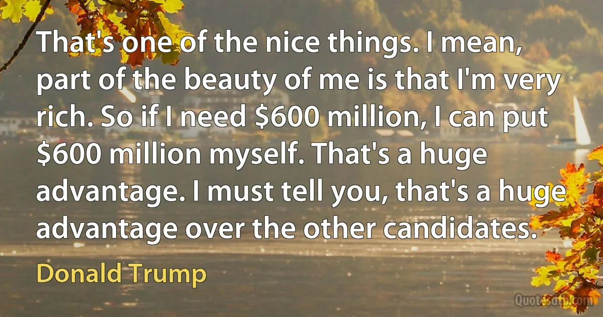 That's one of the nice things. I mean, part of the beauty of me is that I'm very rich. So if I need $600 million, I can put $600 million myself. That's a huge advantage. I must tell you, that's a huge advantage over the other candidates. (Donald Trump)