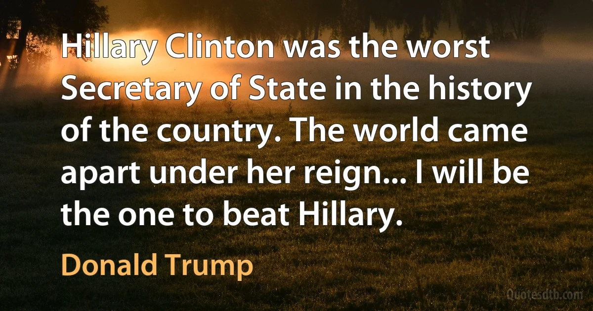 Hillary Clinton was the worst Secretary of State in the history of the country. The world came apart under her reign... I will be the one to beat Hillary. (Donald Trump)