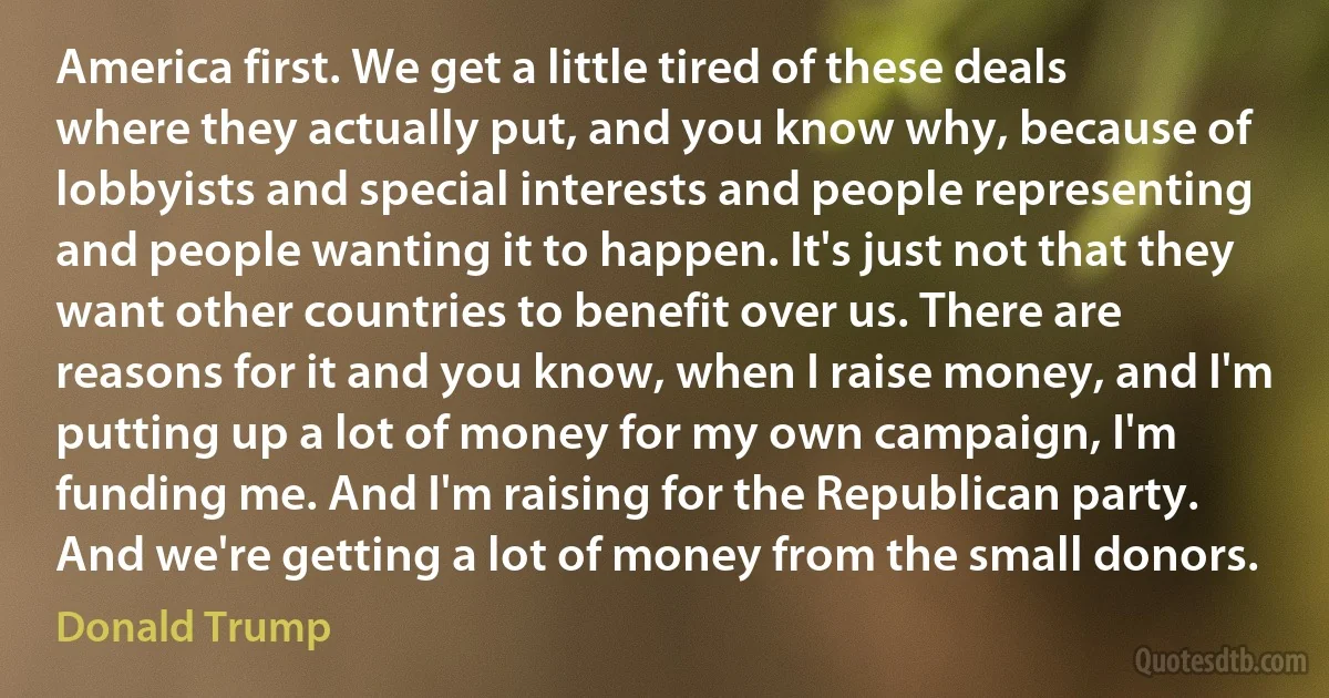 America first. We get a little tired of these deals where they actually put, and you know why, because of lobbyists and special interests and people representing and people wanting it to happen. It's just not that they want other countries to benefit over us. There are reasons for it and you know, when I raise money, and I'm putting up a lot of money for my own campaign, I'm funding me. And I'm raising for the Republican party. And we're getting a lot of money from the small donors. (Donald Trump)