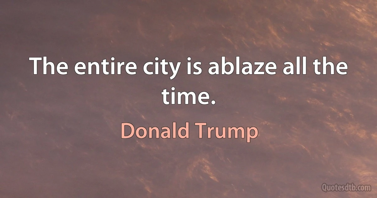 The entire city is ablaze all the time. (Donald Trump)