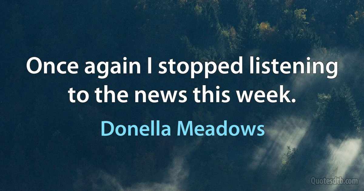 Once again I stopped listening to the news this week. (Donella Meadows)