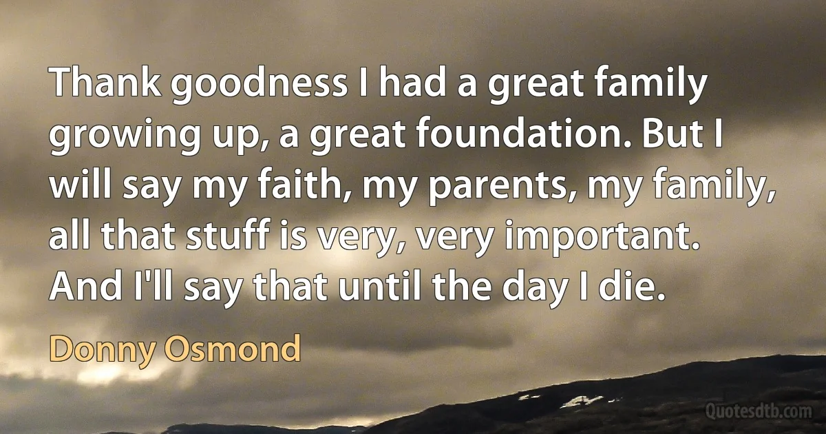 Thank goodness I had a great family growing up, a great foundation. But I will say my faith, my parents, my family, all that stuff is very, very important. And I'll say that until the day I die. (Donny Osmond)