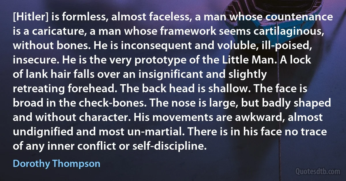 [Hitler] is formless, almost faceless, a man whose countenance is a caricature, a man whose framework seems cartilaginous, without bones. He is inconsequent and voluble, ill-poised, insecure. He is the very prototype of the Little Man. A lock of lank hair falls over an insignificant and slightly retreating forehead. The back head is shallow. The face is broad in the check-bones. The nose is large, but badly shaped and without character. His movements are awkward, almost undignified and most un-martial. There is in his face no trace of any inner conflict or self-discipline. (Dorothy Thompson)