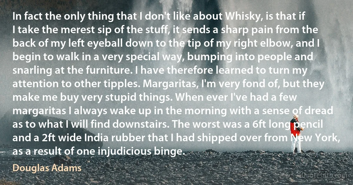 In fact the only thing that I don't like about Whisky, is that if I take the merest sip of the stuff, it sends a sharp pain from the back of my left eyeball down to the tip of my right elbow, and I begin to walk in a very special way, bumping into people and snarling at the furniture. I have therefore learned to turn my attention to other tipples. Margaritas, I'm very fond of, but they make me buy very stupid things. When ever I've had a few margaritas I always wake up in the morning with a sense of dread as to what I will find downstairs. The worst was a 6ft long pencil and a 2ft wide India rubber that I had shipped over from New York, as a result of one injudicious binge. (Douglas Adams)