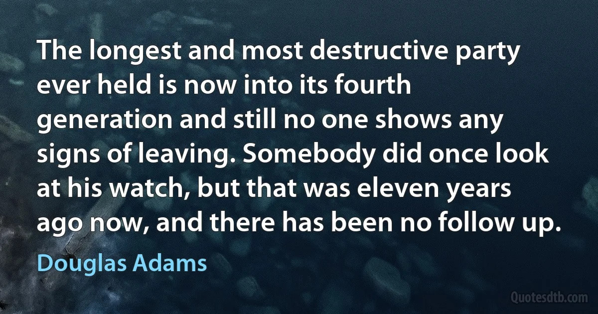 The longest and most destructive party ever held is now into its fourth generation and still no one shows any signs of leaving. Somebody did once look at his watch, but that was eleven years ago now, and there has been no follow up. (Douglas Adams)