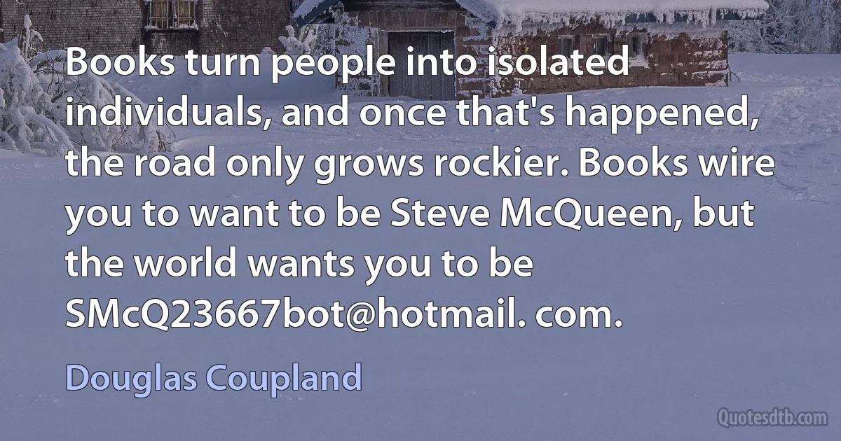 Books turn people into isolated individuals, and once that's happened, the road only grows rockier. Books wire you to want to be Steve McQueen, but the world wants you to be SMcQ23667bot@hotmail. com. (Douglas Coupland)