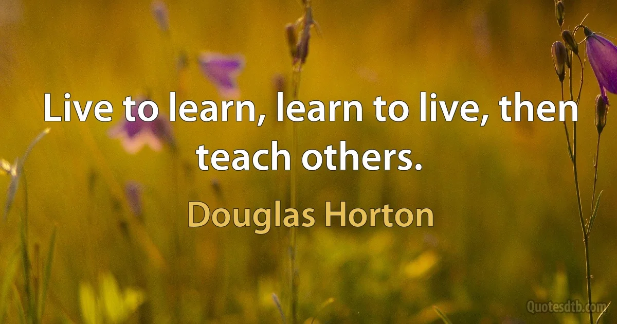 Live to learn, learn to live, then teach others. (Douglas Horton)