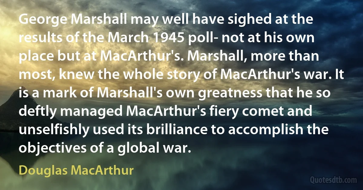 George Marshall may well have sighed at the results of the March 1945 poll- not at his own place but at MacArthur's. Marshall, more than most, knew the whole story of MacArthur's war. It is a mark of Marshall's own greatness that he so deftly managed MacArthur's fiery comet and unselfishly used its brilliance to accomplish the objectives of a global war. (Douglas MacArthur)